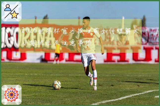 2026世界杯官方投注前如何理解大小球玩法及注意事项